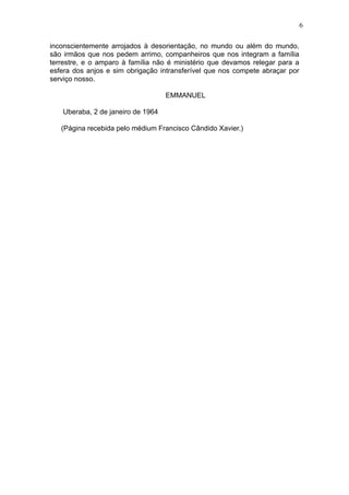 6
inconscientemente arrojados à desorientação, no mundo ou além do mundo,
são irmãos que nos pedem arrimo, companheiros que nos integram a família
terrestre, e o amparo à família não é ministério que devamos relegar para a
esfera dos anjos e sim obrigação intransferível que nos compete abraçar por
serviço nosso.
EMMANUEL
Uberaba, 2 de janeiro de 1964
(Página recebida pelo médium Francisco Cândido Xavier.)

 