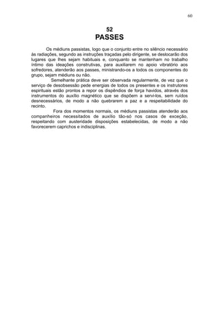 60

52

PASSES
Os médiuns passistas, logo que o conjunto entre no silêncio necessário
às radiações, segundo as instruções traçadas pelo dirigente, se deslocarão dos
lugares que lhes sejam habituais e, conquanto se mantenham no trabalho
íntimo das ideações construtivas, para auxiliarem no apoio vibratório aos
sofredores, atenderão aos passes, ministrando-os a todos os componentes do
grupo, sejam médiuns ou não.
Semelhante prática deve ser observada regularmente, de vez que o
serviço de desobsessão pede energias de todos os presentes e os instrutores
espirituais estão prontos a repor os dispêndios de força havidos, através dos
instrumentos do auxílio magnético que se dispõem a servi-los, sem ruídos
desnecessários, de modo a não quebrarem a paz e a respeitabilidade do
recinto.
Fora dos momentos normais, os médiuns passistas atenderão aos
companheiros necessitados de auxílio tão-só nos casos de exceção,
respeitando com austeridade disposições estabelecidas, de modo a não
favorecerem caprichos e indisciplinas.

 