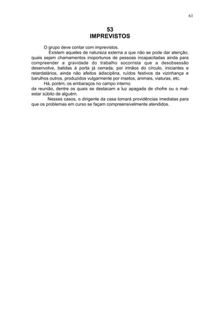 61

53
IMPREVISTOS
O grupo deve contar com imprevistos.
Existem aqueles de natureza externa a que não se pode dar atenção,
quais sejam chamamentos inoportunos de pessoas incapacitadas ainda para
compreender a gravidade do trabalho socorrista que a desobsessão
desenvolve, batidas à porta já cerrada, por irmãos do círculo, iniciantes e
retardatários, ainda não afeitos àdisciplina, ruídos festivos da vizinhança e
barulhos outros, produzidos vulgarmente por insetos, animais, viaturas, etc.
Há, porém, os embaraços no campo interno
da reunião, dentre os quais se destacam a luz apagada de chofre ou o malestar súbito de alguém.
Nesses casos, o dirigente da casa tomará providências imediatas para
que os problemas em curso se façam compreensivelmente atendidos.

 