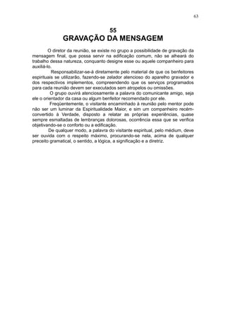 63

55

GRAVAÇÃO DA MENSAGEM
O diretor da reunião, se existe no grupo a possibilidade de gravação da
mensagem final, que possa servir na edificação comum, não se alheará do
trabalho dessa natureza, conquanto designe esse ou aquele companheiro para
auxiliá-lo.
Responsabilizar-se-á diretamente pelo material de que os benfeitores
espirituais se utilizarão, fazendo-se zelador atencioso do aparelho gravador e
dos respectivos implementos, compreendendo que os serviços programados
para cada reunião devem ser executados sem atropelos ou omissões.
O grupo ouvirá atenciosamente a palavra do comunicante amigo, seja
ele o orientador da casa ou algum benfeitor recomendado por ele.
Freqüentemente, o visitante encaminhado à reunião pelo mentor pode
não ser um luminar da Espiritualidade Maior, e sim um companheiro recémconvertido à Verdade, disposto a relatar as próprias experiências, quase
sempre esmaltadas de lembranças dolorosas, ocorrência essa que se verifica
objetivando-se o conforto ou a edificação.
De qualquer modo, a palavra do visitante espiritual, pelo médium, deve
ser ouvida com o respeito máximo, procurando-se nela, acima de qualquer
preceito gramatical, o sentido, a lógica, a significação e a diretriz.

 