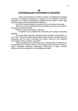 66

58
CONVERSAÇÃO POSTERIOR Á REUNIÃO
Claro que terminada a reunião se sintam os integrantes da equipe
inclinados a entrelaçar pensamentos e palavras na conversação construtiva,
porqüanto, se a alegria da obrigação cumprida não lhes marca o íntimo, algo
existe na equipe a ser necessariamente retificado.
Euforia de confraternização, reconforto do dever nobremente atendido.
Não raro, surge a oportunidade da prosa afetiva em torno de um café ou
enquanto se espera condução.
Falemos, cultivando bondade e otimismo.
Importante que a palestra não descambe para qualquer expressão
negativa.
Se um dos desencarnados sofredores emitiu conceitos menos felizes, ou
se um dos médiuns em ação não conseguiu desincumbir-se corretamente das
atribuições que lhe foram conferidas em serviço, evitem-se com empenho
reprovações, criticas, motejos, sarcasmos.
Compreendamos que uma equipe para a desobsessão se desenvolve e
se aperfeiçoa com serviço e tempo, como qualquer outra empresa produtiva, e
algum comentário desairoso, destacando deficiências e males, constitui
prejuízo na obra do progresso e na consolidação do bem.

 