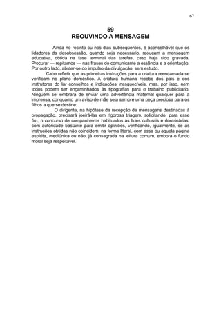 67

59
REOUVINDO A MENSAGEM
Ainda no recinto ou nos dias subseqüentes, é aconselhável que os
lidadores da desobsessão, quando seja necessário, reouçam a mensagem
educativa, obtida na fase terminal das tarefas, caso haja sido gravada.
Procurar — repitamos — nas frases do comunicante a essência e a orientação.
Por outro lado, abster-se do impulso da divulgação, sem estudo.
Cabe refletir que as primeiras instruções para a criatura reencarnada se
verificam no plano doméstico. A criatura humana recebe dos pais e dos
instrutores do lar conselhos e indicações inesquecíveis, mas, por isso, nem
todos podem ser ençaminhados às tipografias para o trabalho publicitário.
Ninguém se lembrará de enviar uma advertência maternal qualquer para a
imprensa, conquanto um aviso de mãe seja sempre uma peça preciosa para os
filhos a que se destine.
O dirigente, na hipótese da recepção de mensagens destinadas à
propagação, precisará joeirá-las em rigorosa triagem, solicitando, para esse
fim, o concurso de companheiros habituados às lides culturais e doutrinârias,
com autoridade bastante para emitir opiniões, verificando, igualmente, se as
instruções obtidas não coincidem, na forma literal, com essa ou aquela página
espírita, mediúnica ou não, já consagrada na leitura comum, embora o fundo
moral seja respeitável.

 