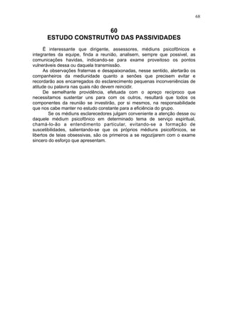 68

60
ESTUDO CONSTRUTIVO DAS PASSIVIDADES
Ë interessante que dirigente, assessores, médiuns psicofônicos e
integrantes da equipe, finda a reunião, analisem, sempre que possivel, as
comunicações havidas, indicando-se para exame proveitoso os pontos
vulneráveis dessa ou daquela transmissão.
As observações fraternas e desapaixonadas, nesse sentido, alertarão os
companheiros da mediunidade quanto a senões que precisem evitar e
recordarão aos encarregados do esclarecimento pequenas inconveniências de
atitude ou palavra nas quais não devem reincidir.
De semelhante providência, efetuada com o apreço recíproco que
necessitamos sustentar uns para com os outros, resultará que todos os
componentes da reunião se investirão, por si mesmos, na responsabilidade
que nos cabe manter no estudo constante para a eficiência do grupo.
Se os médiuns esclarecedores julgam conveniente a atenção desse ou
daquele médium psicofônico em determinado tema de serviço espiritual,
chamá-lo-ão a entendimento particular, evitando-se a formação de
suscetibilidades, salientando-se que os próprios médiuns psicofônicos, se
libertos de teias obsessivas, são os primeiros a se regozijarem com o exame
sincero do esforço que apresentam.

 