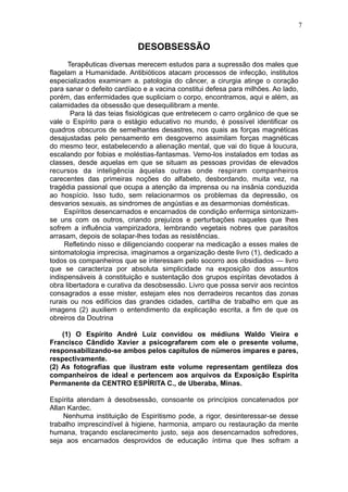 7

DESOBSESSÃO
Terapêuticas diversas merecem estudos para a supressão dos males que
flagelam a Humanidade. Antibióticos atacam processos de infecção, institutos
especializados examinam a. patologia do câncer, a cirurgia atinge o coração
para sanar o defeito cardíaco e a vacina constitui defesa para milhões. Ao lado,
porém, das enfermidades que supliciam o corpo, encontramos, aqui e além, as
calamidades da obsessão que desequilibram a mente.
Para lá das teias fisiológicas que entretecem o carro orgânico de que se
vale o Espírito para o estágio educativo no mundo, é possível identificar os
quadros obscuros de semelhantes desastres, nos quais as forças magnéticas
desajustadas pelo pensamento em desgoverno assimilam forças magnéticas
do mesmo teor, estabelecendo a alienação mental, que vai do tique à loucura,
escalando por fobias e moléstias-fantasmas. Vemo-los instalados em todas as
classes, desde aquelas em que se situam as pessoas providas de elevados
recursos da inteligência àquelas outras onde respiram companheiros
carecentes das primeiras noções do alfabeto, desbordando, muita vez, na
tragédia passional que ocupa a atenção da imprensa ou na insânia conduzida
ao hospício. Isso tudo, sem relacionarmos os problemas da depressão, os
desvarios sexuais, as sindromes de angústias e as desarmonias domésticas.
Espíritos desencarnados e encarnados de condição enfermiça sintonizamse uns com os outros, criando prejuízos e perturbações naqueles que lhes
sofrem a influência vampirizadora, lembrando vegetais nobres que parasitos
arrasam, depois de solapar-lhes todas as resistências.
Refletindo nisso e diligenciando cooperar na medicação a esses males de
sintomatologia imprecisa, imaginamos a organização deste livro (1), dedicado a
todos os companheiros que se interessam pelo socorro aos obsidiados — livro
que se caracteriza por absoluta simplicidade na exposição dos assuntos
indispensáveis à constituição e sustentação dos grupos espíritas devotados à
obra libertadora e curativa da desobsessão. Livro que possa servir aos recintos
consagrados a esse mister, estejam eles nos derradeiros recantos das zonas
rurais ou nos edifícios das grandes cidades, cartilha de trabalho em que as
imagens (2) auxiliem o entendimento da explicação escrita, a fim de que os
obreiros da Doutrina
(1) O Espírito André Luiz convidou os médiuns Waldo Vieira e
Francisco Cândido Xavier a psicografarem com ele o presente volume,
responsabilizando-se ambos pelos capítulos de nümeros ímpares e pares,
respectivamente.
(2) As fotografias que ilustram este volume representam gentileza dos
companheiros de ideal e pertencem aos arquivos da Exposição Espírita
Permanente da CENTRO ESPÍRITA C., de Uberaba, Minas.
Espírita atendam à desobsessão, consoante os princípios concatenados por
Allan Kardec.
Nenhuma instituição de Espiritismo pode, a rigor, desinteressar-se desse
trabalho imprescindível à higiene, harmonia, amparo ou restauração da mente
humana, traçando esclarecimento justo, seja aos desencarnados sofredores,
seja aos encarnados desprovidos de educação íntima que lhes sofram a

 