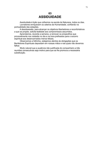 71

63

ASSIDUIDADE
Assiduidade é lição que colhemos na escola da Natureza, todos os dias.
Lavradores enriquecem os celeiros da Humanidade, confiando na
pontualidade das estações.
A desobsessão, para alcançar os objetivos libertadores e reconfortativos
a que se propõe, solicita lealdade aos compromissos assumidos.
Aprendamos, durante a semana, a remover os empecilhos que
provavelmente nos visitarão no dia e na hora prefixados para o socorro
espiritual aos desencarnados menos felizes.
Observemos a folhinha, estejamos atentos às obrigações que os
Benfeitores Espirituais depositam em nossas mãos e nas quais não devemos
falhar.
Muito natural que a ausência não justificada do companheiro a três
reuniões consecutivas seja motivo para que se lhe promova a necessária
substituição.

 