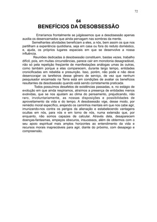 72

64

BENEFÍCIOS DA DESOBSESSÃO
Erraríamos frontalmente se julgássemos que a desobsessão apenas
auxilia os desencarnados que ainda pervagam nas sombras da mente.
Semelhantes atividades beneficiam a eles, a nós, bem assim os que nos
partilham a experiência quotidiana, seja em casa ou fora do reduto doméstico,
e, ajuda, os próprios lugares espaciais em que se desenvolve a nossa
influência.
Reuniões dedicadas à desobsessão constituem, bastas vezes, trabalho
difícil, pois, em muitas circunstâncias, parece cair em monotonia desagradável,
não só pela repetição freqüente de manifestações análogas umas às outras,
como também porque a elas comparecem, durante largo tempo, entidades
cronicificadas em rebeldia e presunção. Isso, porém, não pode e não deve
desencorajar os tarefeiros desse gênero de serviço, de vez que nenhum
pesquisador encarnado na Terra está em condições de avaliar os benefícios
resultantes da desobsessão quando está sendo corretamente praticada.
Todos possuímos desafetos de existências passadas, e, no estágio de
evolução em que ainda respiramos, atraímos a presença de entidades menos
evolvidas, que se nos ajustam ao clima do pensamento, prejudicando, não
raro, involuntariamente, as nossas disposições e possibilidades de
aproveitamento da vida e do tempo. A desobsessão vige, desse modo, por
remédio moral específico, arejando os caminhos mentais em que nos cabe agir,
imunizando-nos contra os perigos da alienação e estabelecendo vantagens
ocultas em nós, para nós e em torno de nós, numa extensão que, por
enquanto, não somos capazes de calcular. Através dela, desaparecem
doenças-fantasmas, empeços obscuros, insucessos, além de obtermos com o
seu apoio espiritual mais amplos horizontes ao entendimento da vida e
recursos morais inapreciáveis para agir, diante do próximo, com desapego e
compreensão.

 