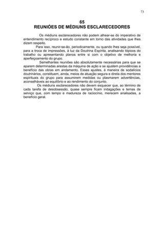 73

65
REUNIÓES DE MÉDIUNS ESCLARECEDORES
Os médiuns esclarecedores não podem alhear-se do imperativo de
entendimento recíproco e estudo constante em torno das atividades que lhes
dizem respeito.
Para isso, reunir-se-ão, periodicamente, ou quando lhes seja possível,
para a troca de impressões, à luz da Doutrina Espírita, analisando tópicos do
trabalho ou apresentando planos entre si com o objetivo de melhoria e
aperfeiçoamento do grupo.
Semelhantes reuniões são absolutamente necessárias para que se
aparem determinadas arestas da máquina de ação e se ajustem providências a
benefício das obras em andamento. Esses ajustes, à maneira de sodalícios
doutrinários, constituem, ainda, meios de atuação segura e direta dos mentores
espirituais do grupo para assumirem medidas ou plasmarem advertências,
aconselháveis ao equilíbrio e ao rendimento do conjunto.
Os médiuns esclarecedores não devem esquecer que, ao término de
cada tarefa de desobsessão, quase sempre ficam indagações e temas de
serviço que, com tempo e madureza de raciocínio, merecem analisadas, a
benefício geral.

 