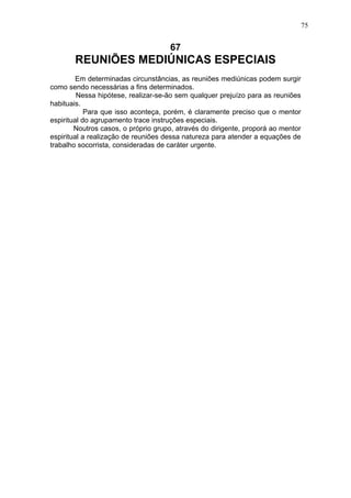 75

67

REUNIÕES MEDIÚNICAS ESPECIAIS
Em determinadas circunstâncias, as reuniões mediúnicas podem surgir
como sendo necessárias a fins determinados.
Nessa hipótese, realizar-se-ão sem qualquer prejuízo para as reuniões
habituais.
Para que isso aconteça, porém, é claramente preciso que o mentor
espiritual do agrupamento trace instruções especiais.
Noutros casos, o próprio grupo, através do dirigente, proporá ao mentor
espiritual a realização de reuniões dessa natureza para atender a equações de
trabalho socorrista, consideradas de caráter urgente.

 