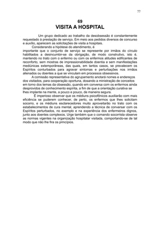 77

69

VISITA A HOSPITAL
Um grupo dedicado ao trabalho da desobsessão é constantemente
requestado à prestação de serviço. Em meio aos pedidos diversos de concurso
e auxílio, aparecem as solicitações de visita a hospitais.
Considerando a hipótese do atendimento, é
importante que o conjunto de serviço se represente por irmãos do círculo
habilitados a desincumbir-se da obrigação, de modo construtivo, isto é,
mantendo no trato com o enfermo ou com os enfermos atitudes edificantes de
reconforto, sem mostras de impressionabilidade doentia e sem manifestações
mediúnicas extemporâneas, das quais, em tantos casos, se prevalecem os
Espíritos conturbados para agravar sintomas e perturbações nos irmãos
alienados ou doentes a que se vinculam em processos obsessivos.
A comissão representativa do agrupamento anotará nomes e endereços
dos visitados, para cooperação oportuna, dosando a ministração de conceitos
em torno dos temas da obsessão, quando em conversa com os enfermos ainda
desprovidos de conhecimento espírita, a fim de que a orientação curativa se
lhes implante na mente, a pouco e pouco, de maneira segura.
É imperioso observar que os médiuns psicofônicos auxiliarão com mais
eficiência se puderem conhecer, de perto, os enfermos que lhes solicitam
socorro, e os médiuns esclarecedores muito aproveitarão no trato com os
estabelecimentos de cura mental, aprendendo a técnica de conversar com os
Espíritos perturbados, no exemplo e na experiência dos enfermeiros dignos,
junto aos doentes complexos. Urge também que o comando socorrista observe
as normas vigentes na organização hospitalar visitada, comportando-se de tal
modo que não lhe fira os princípios.

 