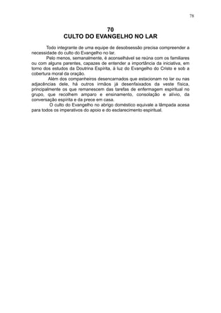78

70
CULTO DO EVANGELHO NO LAR
Todo integrante de uma equipe de desobsessão precisa compreender a
necessidade do culto do Evangelho no lar.
Pelo menos, semanalmente, é aconselhável se reúna com os familiares
ou com alguns parentes, capazes de entender a importância da iniciativa, em
torno dos estudos da Doutrina Espírita, à luz do Evangelho do Cristo e sob a
cobertura moral da oração.
Além dos companheiros desencarnados que estacionam no lar ou nas
adjacências dele, há outros irmãos já desenfaixados da veste física,
principalmente os que remanescem das tarefas de enfermagem espiritual no
grupo, que recolhem amparo e ensinamento, consolação e alívio, da
conversação espírita e da prece em casa.
O culto do Evangelho no abrigo doméstico equivale a lâmpada acesa
para todos os imperativos do apoio e do esclarecimento espiritual.

 