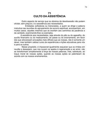 79

71
CULTO DA ASSISTÊNCIA
Outro aspecto de serviço que os obreiros da desobsessão não podem
olvidar, sem prejuízo, é a assistência aos necessitados.
Entidades sofredoras ou transviadas, a quem se dirige a palavra
instrutiva nas reuniões do agrupamento de socorro espiritual, acompanham, em
muitos casos, aqueles mesmos que as exortam aos caminhos da paciência e
da caridade, examinando-lhes os exemplos.
A assistência aos necessitados, seja através do pão ou do agasalho, do
auxílio financeiro ou do medicamento, do passe ou do ensinamento, em favor
dos que atravessam provações mais difíceis que as nossas, não é somente um
dever, mas também valioso curso de experiências e lições educativas para nós
e para os outros.
Nesse propósito, é impossível igualmente esquecer que os irmãos em
revolta e desespero, que nos ouvem os apelos à regeneração e ao amor, não
se transformam simplesmente à força de nossas palavras, mas, sobretudo, ao
toque moral de nossas ações, quando as nossas ações se patenteiam de
acordo com os nossos ensinamentos.

 
