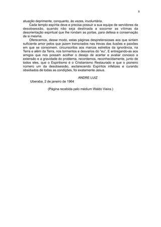 8
atuação deprimente, conquanto, às vezes, involuntária.
Cada templo espírita deve e precisa possuir a sua equipe de servidores da
desobsessão, quando não seja destinada a socorrer as vítimas da
desorientação espiritual que lhe rondam as portas, para defesa e conservação
de si mesma.
Oferecemos, desse modo, estas páginas despretensiosas aos que sintam
suficiente amor pelos que jazem transviados nas trevas das ilusões e paixões
em que se consomem, circunscritos aos marcos estreitos da ignorância, na
Terra e além da Terra, nos tormentos e desvarios do “eu”. E entregando-as aos
amigos que nos possam acolher o desejo de acertar e avaliar conosco a
extensão e a gravidade do problema, recordemos, reconhecidamente, junto de
todos eles, que o Espiritismo é o Cristianismo Restaurado e que o pioneiro
número um da desobsessão, esclarecendo Espíritos infelizes e curando
obsidiados de todas as condições, foi exatamente Jesus.
ANDRE LUIZ
Uberaba, 2 de janeiro de 1964
(Página recebida pelo médium Waldo Vieira.)

 