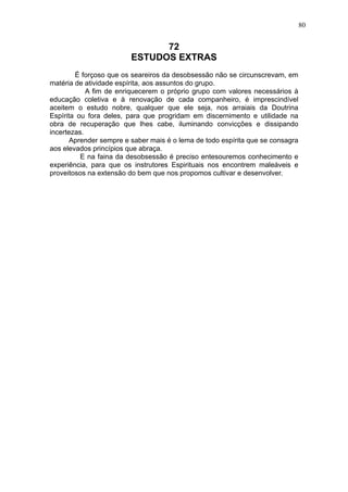 80

72
ESTUDOS EXTRAS
É forçoso que os seareiros da desobsessão não se circunscrevam, em
matéria de atividade espírita, aos assuntos do grupo.
A fim de enriquecerem o próprio grupo com valores necessários à
educação coletiva e à renovação de cada companheiro, é imprescindível
aceitem o estudo nobre, qualquer que ele seja, nos arraiais da Doutrina
Espírita ou fora deles, para que progridam em discernimento e utilidade na
obra de recuperação que lhes cabe, iluminando convicções e dissipando
incertezas.
Aprender sempre e saber mais é o lema de todo espírita que se consagra
aos elevados princípios que abraça.
E na faina da desobsessão é preciso entesouremos conhecimento e
experiência, para que os instrutores Espirituais nos encontrem maleáveis e
proveitosos na extensão do bem que nos propomos cultivar e desenvolver.

 