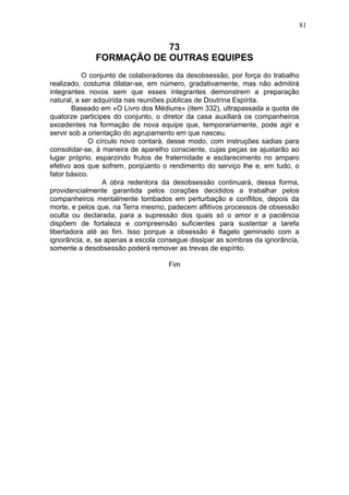 81

73
FORMAÇÃO DE OUTRAS EQUIPES
O conjunto de colaboradores da desobsessão, por força do trabalho
realizado, costuma dilatar-se, em número, gradativamente, mas não admitirá
integrantes novos sem que esses integrantes demonstrem a preparação
natural, a ser adquirida nas reuniões públicas de Doutrina Espírita.
Baseado em «O Livro dos Médiuns» (item 332), ultrapassada a quota de
quatorze participes do conjunto, o diretor da casa auxiliará os companheiros
excedentes na formação de nova equipe que, temporariamente, pode agir e
servir sob a orientação do agrupamento em que nasceu.
O círculo novo contará, desse modo, com instruções sadias para
consolidar-se, à maneira de aparelho consciente, cujas peças se ajustarão ao
lugar próprio, esparzindo frutos de fraternidade e esclarecimento no amparo
efetivo aos que sofrem, porqüanto o rendimento do serviço lhe e, em tudo, o
fator básico.
A obra redentora da desobsessão continuará, dessa forma,
providencialmente garantida pelos corações decididos a trabalhar pelos
companheiros mentalmente tombados em perturbação e conflitos, depois da
morte, e pelos que, na Terra mesmo, padecem aflitivos processos de obsessão
oculta ou declarada, para a supressão dos quais só o amor e a paciência
dispõem de fortaleza e compreensão suficientes para sustentar a tarefa
libertadora até ao fim. Isso porque a obsessão é flagelo geminado com a
ignorância, e, se apenas a escola consegue dissipar as sombras da ignorância,
somente a desobsessão poderá remover as trevas de espírito.
Fim

 