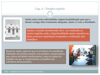 Cap. 9 - Templo espírita
Assim como certas enfermidades exigem hospitalização para que o
doente consiga obter tratamento adequado, assim o é com a obesidiado.
Assim a reunião desobsessão deve ser realizada no
centro espírita onde a Espiritualidade maior mantém ou
aloca recursos espirituais avançados a realização dos
trabalhos
Razoável, ainda, observar que os servidores de semelhante
realização não podem assumir, sem prejuízo, compromissos
para outras atividades medianímicas, antes ou depois do
trabalho em que se comprometem a benefício dos
sofredores desencarnados.
KSSF - KARDECIAN STUDY SOCIETY OF FLORIDA
 
