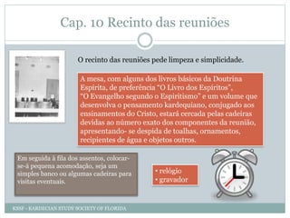 Cap. 10 Recinto das reuniões
O recinto das reuniões pede limpeza e simplicidade.
A mesa, com alguns dos livros básicos da Doutrina
Espírita, de preferência “O Livro dos Espíritos”,
“O Evangelho segundo o Espiritismo” e um volume que
desenvolva o pensamento kardequiano, conjugado aos
ensinamentos do Cristo, estará cercada pelas cadeiras
devidas ao número exato dos componentes da reunião,
apresentando- se despida de toalhas, ornamentos,
recipientes de água e objetos outros.
Em seguida à fila dos assentos, colocar-
se-á pequena acomodação, seja um
simples banco ou algumas cadeiras para
visitas eventuais.
• relógio
• gravador
KSSF - KARDECIAN STUDY SOCIETY OF FLORIDA
 