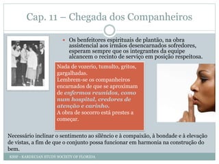 Cap. 11 – Chegada dos Companheiros
 Os benfeitores espirituais de plantão, na obra
assistencial aos irmãos desencarnados sofredores,
esperam sempre que os integrantes da equipe
alcancem o recinto de serviço em posição respeitosa.
Nada de vozerio, tumulto, gritos,
gargalhadas.
Lembrem-se os companheiros
encarnados de que se aproximam
de enfermos reunidos, como
num hospital, credores de
atenção e carinho.
A obra de socorro está prestes a
começar.
Necessário inclinar o sentimento ao silêncio e à compaixão, à bondade e à elevação
de vistas, a fim de que o conjunto possa funcionar em harmonia na construção do
bem.
KSSF - KARDECIAN STUDY SOCIETY OF FLORIDA
 