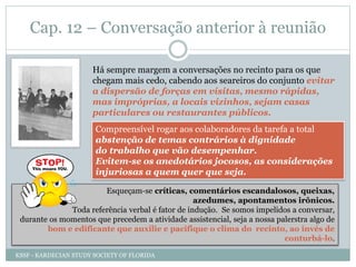 Cap. 12 – Conversação anterior à reunião
Há sempre margem a conversações no recinto para os que
chegam mais cedo, cabendo aos seareiros do conjunto evitar
a dispersão de forças em visitas, mesmo rápidas,
mas impróprias, a locais vizinhos, sejam casas
particulares ou restaurantes públicos.
Compreensível rogar aos colaboradores da tarefa a total
abstenção de temas contrários à dignidade
do trabalho que vão desempenhar.
Evitem-se os anedotários jocosos, as considerações
injuriosas a quem quer que seja.
Esqueçam-se críticas, comentários escandalosos, queixas,
azedumes, apontamentos irônicos.
Toda referência verbal é fator de indução. Se somos impelidos a conversar,
durante os momentos que precedem a atividade assistencial, seja a nossa palerstra algo de
bom e edificante que auxilie e pacifique o clima do recinto, ao invés de
conturbá-lo.
KSSF - KARDECIAN STUDY SOCIETY OF FLORIDA
 