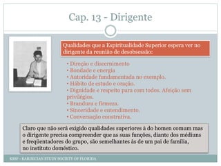 Cap. 13 - Dirigente
Qualidades que a Espiritualidade Superior espera ver no
dirigente da reunião de desobsessão:
• Direção e discernimento
• Bondade e energia
• Autoridade fundamentada no exemplo.
• Hábito de estudo e oração.
• Dignidade e respeito para com todos. Afeição sem
privilégios.
• Brandura e firmeza.
• Sinceridade e entendimento.
• Conversação construtiva.
Claro que não será exigido qualidades superiores à do homen comum mas
o dirigente precisa compreender que as suas funções, diante dos médiuns
e freqüentadores do grupo, são semelhantes às de um pai de família,
no instituto doméstico.
KSSF - KARDECIAN STUDY SOCIETY OF FLORIDA
 