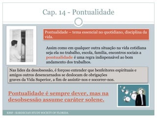 Cap. 14 - Pontualidade
Pontualidade – tema essencial no quotidiano, disciplina da
vida.
Assim como em qualquer outra situação na vida cotidiana
seja ela no trabalho, escola, família, encontros sociais a
pontualidade é uma regra indispensável ao bom
andamento dos trabalhos.
Nas lides da desobsessão, é forçoso entender que benfeitores espirituais e
amigos outros desencarnados se deslocam de obrigações
graves da Vida Superior, a fim de assistir-nos e socorrer-nos.
Pontualidade é sempre dever, mas na
desobsessão assume caráter solene.
KSSF - KARDECIAN STUDY SOCIETY OF FLORIDA
 