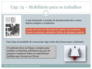 Cap. 15 – Mobiliário para os trabalhos
A sala destinada a reunião de desobesessão deve conter
objetos simples e resistentes.
A sala não deve ser decorada de objetos que lembrem
rituais e amuletos, símbolos e ídolos de qualquer espécie.
Caso haja necessidade de acrescentar algo serão dois bancos para vsisitantes
O ambiente deve ser limpo e simples para
auxiliar os Espíritos sofredores que por ali
passam a esquecer iluões ou experiências
infelizes que viveram na Terras
KSSF - KARDECIAN STUDY SOCIETY OF FLORIDA
 