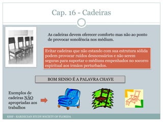 Cap. 16 - Cadeiras
As cadeiras devem oferecer comforto mas não ao ponto
de provocar sonolência nos médium.
Evitar cadeiras que não estando com sua estrutura sólida
podem provocar ruídos desncessários e não serem
seguras para suportar o médiuns empenhados no socorro
espiritual aos irmãos perturbados.
BOM SENSO É A PALAVRA CHAVE
Exemplos de
cadeiras NÃO
apropriadas aos
trabalhos
KSSF - KARDECIAN STUDY SOCIETY OF FLORIDA
 