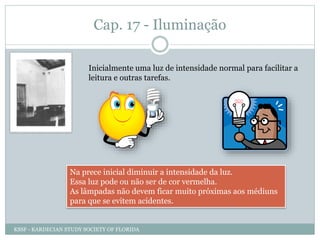 Cap. 17 - Iluminação
Inicialmente uma luz de intensidade normal para facilitar a
leitura e outras tarefas.
Na prece inicial diminuir a intensidade da luz.
Essa luz pode ou não ser de cor vermelha.
As lâmpadas não devem ficar muito próximas aos médiuns
para que se evitem acidentes.
KSSF - KARDECIAN STUDY SOCIETY OF FLORIDA
 