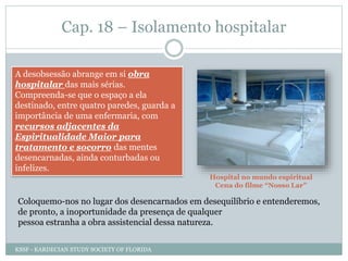 Cap. 18 – Isolamento hospitalar
A desobsessão abrange em si obra
hospitalar das mais sérias.
Compreenda-se que o espaço a ela
destinado, entre quatro paredes, guarda a
importância de uma enfermaria, com
recursos adjacentes da
Espiritualidade Maior para
tratamento e socorro das mentes
desencarnadas, ainda conturbadas ou
infelizes.
Hospital no mundo espiritual
Cena do filme “Nosso Lar”
Coloquemo-nos no lugar dos desencarnados em desequilíbrio e entenderemos,
de pronto, a inoportunidade da presença de qualquer
pessoa estranha a obra assistencial dessa natureza.
KSSF - KARDECIAN STUDY SOCIETY OF FLORIDA
 