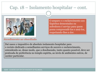 Cap. 18 – Isolamento hospitalar – cont.
O amparo e o esclarecimento aos
Espíritos dementados ou
sofredores é serviço para quem
possa compreendê-los e amá-los,
respeitando-lhes a dor.
Atendimento ao obsediado
Daí nasce o impositivo de absoluto isolamento hospitalar para
o recinto dedicado a semelhantes serviços de socorro e esclarecimento,
entendendo-se, desse modo, que a desobsessão, tanto quanto possível, deve ser
praticada de preferência no templo espírita, ao invés de ambientes outros, de
caráter particular.
KSSF - KARDECIAN STUDY SOCIETY OF FLORIDA
 
