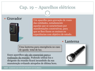 Cap. 19 – Aparelhos elétricos
 Gravador Um aparelho para gravação de vozes
das entidades, notadamente
aquelas que se caracterizam por
manifestações construtivas, para
que se lhes fixem os ensinos ou
experiências com objetivo de estudo.
Uma lanterna para emergência no caso
de queda total de luz.
Esses aparelhos não são essenciais para a
realização da reunião. Podendo utilizá-los o
dirigente da reunião ficará incumbido da sua
manutenção evitando atropelos de última hora.
 Lanterna
KSSF - KARDECIAN STUDY SOCIETY OF FLORIDA
 
