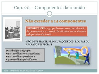 Cap. 20 – Componentes da reunião
IMPORTANTE: o grupo deve ser coeso em elevação
de pensamentos e correção de atitudes, antes, durante
e depois de cada tarefa.
NÃO DEVE HAVER PREOCUPAÇÕES COM ROUPAS OU
APARATOS ESPECIAIS
Distribuição do grupo:
• 2 a 4 médiuns esclarecedores;
• 2 a 4 médiuns passistas e
• 4 a 6 médiuns psicofônicos.
KSSF - KARDECIAN STUDY SOCIETY OF FLORIDA
 