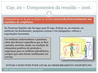 Cap. 20 – Componentes da reunião – cont.
Compenetrem-se de que se acham no recinto exercendo fraternalmente um
mandato de confiança.
Na Doutrina Espírita não há lugar para fé cega. Evitem-se, no entanto, no
ambiente da desobsessão, pesquisas ociosas e vãs indagações, críticas e
expectações insensatas.
Os médiuns esclarecedores e passistas,
além dos deveres específicos que se lhes
assinala, servirão, ainda, na condição de
elementos positivos de proteção e
segurança para os médiuns psicofônicos,
sempre que estes forem mobilizados em
serviço.
EVITAR O SONO POIS PODE LEVAR AO DESDOBRAMENTO INOPORTUNO
KSSF - KARDECIAN STUDY SOCIETY OF FLORIDA
 