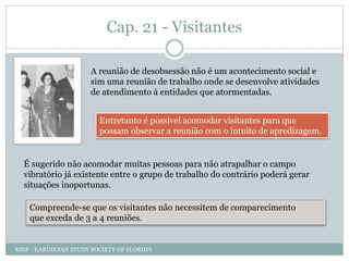 Cap. 21 - Visitantes
A reunião de desobsessão não é um acontecimento social e
sim uma reunião de trabalho onde se desenvolve atividades
de atendimento à entidades que atormentadas.
Entretanto é possível acomodar visitantes para que
possam observar a reunião com o intuito de apredizagem.
É sugerido não acomodar muitas pessoas para não atrapalhar o campo
vibratório já existente entre o grupo de trabalho do contrário poderá gerar
situações inoportunas.
Compreende-se que os visitantes não necessitem de comparecimento
que exceda de 3 a 4 reuniões.
KSSF - KARDECIAN STUDY SOCIETY OF FLORIDA
 
