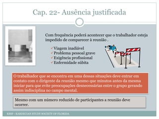 Cap. 22- Ausência justificada
Com frequência poderá acontecer que o trabalhador esteja
impedido de comparecer à reunião .
Viagem inadiável
Problema pessoal grave
Exigência profissional
Enfermidade súbita
O trabalhador que se encontra em uma dessas situações deve entrar em
contato com o dirigente da reunião mesmo que minutos antes da mesma
iniciar para que evite preocupações desnecessárias entre o grupo gerando
assim indisciplina no campo mental.
Mesmo com um número reduzido de participantes a reunião deve
ocorrer.
KSSF - KARDECIAN STUDY SOCIETY OF FLORIDA
 