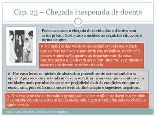 Cap. 23 – Chegada inesperada de doente
Pode acontecer a chegada de obsidiados e doentes sem
aviso prévio. Neste caso considere as seguintes situações e
forma de agir:
1- Na maioria das vezes os necessitados terão assistência
que se dará na fase preparatória dos trabalhos, recebendo
passes e orientação quanto ao departamento da casa
espírita para a qual devam ser encaminhados. Terminado o
socorro eles devem se retirar da sala.
2- Nos caso leves ou iniciais de obsessão o procedimento acima também se
aplica. Após os socorrro também devem se retirar, uma veze que o contato com
entidades mais pertubadas pode ser prejudicial dada às condições em que se
encontram, pois estào mais suscetíveis a influênciação e sugestões negativas.
3- Nos caso graves de obsessão o grupo pode e deve acolher os doentes à reunião
e acomodá-los em cadeiras atrás da mesa onde o grupo trabalha pois receberão a
ajuda devida.
KSSF - KARDECIAN STUDY SOCIETY OF FLORIDA
 