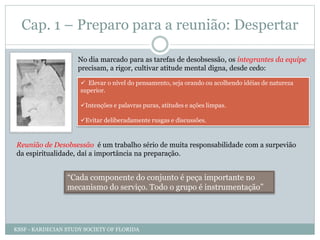 Cap. 1 – Preparo para a reunião: Despertar
No dia marcado para as tarefas de desobsessão, os integrantes da equipe
precisam, a rigor, cultivar atitude mental digna, desde cedo:
 Elevar o nível do pensamento, seja orando ou acolhendo idéias de natureza
superior.
Intenções e palavras puras, atitudes e ações limpas.
Evitar deliberadamente rusgas e discussões.
Reunião de Desobsessão é um trabalho sério de muita responsabilidade com a surpevião
da espiritualidade, daí a importância na preparação.
“Cada componente do conjunto é peça importante no
mecanismo do serviço. Todo o grupo é instrumentação”
KSSF - KARDECIAN STUDY SOCIETY OF FLORIDA
 