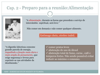 Cap. 2 - Preparo para a reunião:Alimentação
“A alimentação, durante as horas que precedem o serviço de
intercâmbio espiritual, será leve.”
Não comer em demasia e não comer qualquer alimento.
Estômago cheio, cérebro inábil.
“A digestão laboriosa consome
grande parcela de energia,
impedindo a função mais clara e
mais ampla do pensamento, que
exige segurança e leveza para
exprimir-se nas atividades da
desobsessão.”
 comer pratos leves
 abstenção do uso de álcool
 abstenção total de fumo, carna , café e
temperos fortes. Não sendo posssível evitar
reduzir ao máximo o consumo.
KSSF - KARDECIAN STUDY SOCIETY OF FLORIDA
 