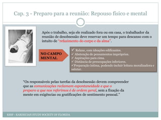 Cap. 3 - Preparo para a reunião: Repouso físico e mental
Após o trabalho, seja ele realizado fora ou em casa, o trabalhador da
reunião de desobsessão deve reservar um tempo para descanso com o
intuito de “refazimento do corpo e da alma”.
“Os responsáveis pelas tarefas da desobsessão devem compreender
que as comunicações reclamam espontaneidade e que o
preparo a que nos referimos é de ordem geral, sem a fixação da
mente em exigências ou gratificações de sentimento pessoal.”
 Relaxe, com ideações edificantes.
 Abstenção de pensamentos impróprios.
 Aspirações para cima.
 Distância de preocupações inferiores.
Preparação íntima, podendo incluir leitura moralizadora e
salutar.
NO CAMPO
MENTAL
KSSF - KARDECIAN STUDY SOCIETY OF FLORIDA
 