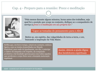 Cap. 4 - Preparo para a reunião: Prece e meditação
“Pelo menos durante alguns minutos, horas antes dos trabalhos, seja
qual for a posição que ocupe no conjunto, dedique-se o companheiro de
serviço à prece e à meditação em seu próprio lar.”
“Ligue as tomadas do pensamento para o Alto”
Retire-se, em espírito, das vulgaridades do terra-a-terra, e ore,
buscando a inspiração da Vida Maior.
Reflita que, em breve tempo, estará em contacto, embora
ligeiro, com os irmãos domiciliados no Mundo
Espiritual, para onde irá igualmente, um dia, e antecipe
o cultivo da simpatia e do respeito, da compaixão
produtiva e da bondade operosa para com todos aqueles
que perderam o corpo físico sem a desejada maturação
espiritual.
Assim, obterá a ajuda digna
dos benfeitores espirituais
KSSF - KARDECIAN STUDY SOCIETY OF FLORIDA
 