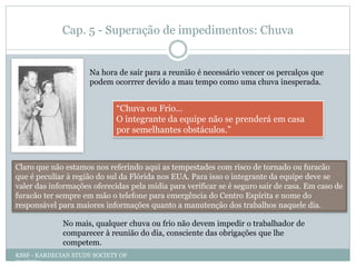 Cap. 5 - Superação de impedimentos: Chuva
Na hora de sair para a reunião é necessário vencer os percalços que
podem ocorrrer devido a mau tempo como uma chuva inesperada.
“Chuva ou Frio…
O integrante da equipe não se prenderá em casa
por semelhantes obstáculos.”
Claro que não estamos nos referindo aqui as tempestades com risco de tornado ou furacão
que é peculiar à região do sul da Flórida nos EUA. Para isso o integrante da equipe deve se
valer das informações oferecidas pela mídia para verificar se é seguro sair de casa. Em caso de
furacão ter sempre em mão o telefone para emergência do Centro Espírita e nome do
responsável para maiores informações quanto a manutenção dos trabalhos naquele dia.
No mais, qualquer chuva ou frio não devem impedir o trabalhador de
comparecer à reunião do dia, consciente das obrigações que lhe
competem.
KSSF - KARDECIAN STUDY SOCIETY OF
FLORIDA
 
