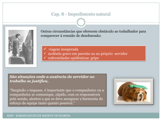 Cap. 8 - Impedimento natural
Outras circunstâncias que oferecem obstáculo ao trabalhador para
comparecer à renuião de desobsessão:
 viagem inesperada
 moléstia grave em parente ou no próprio servidor
 enfermidades epidêmicas: gripe
São situações onde a ausência do servidor ao
trabalho se justifica.
“Surgindo o impasse, é importante que o companheiro ou a
companheira se comunique, rápido, com os responsáveis
pela sessão, atentos a que se deve assegurar a harmonia do
esforço de equipe tanto quanto possível.”
KSSF - KARDECIAN STUDY SOCIETY OF FLORIDA
 