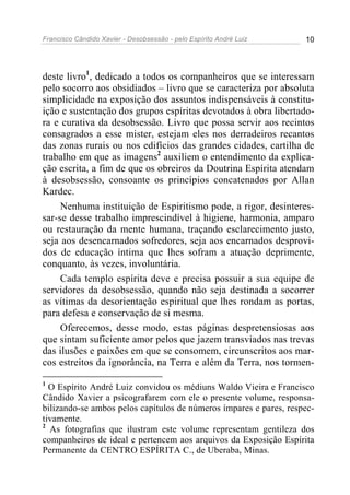 Francisco Cândido Xavier - Desobsessão - pelo Espírito André Luiz   10




deste livro1, dedicado a todos os companheiros que se interessam
pelo socorro aos obsidiados – livro que se caracteriza por absoluta
simplicidade na exposição dos assuntos indispensáveis à constitu-
ição e sustentação dos grupos espíritas devotados à obra libertado-
ra e curativa da desobsessão. Livro que possa servir aos recintos
consagrados a esse mister, estejam eles nos derradeiros recantos
das zonas rurais ou nos edifícios das grandes cidades, cartilha de
trabalho em que as imagens2 auxiliem o entendimento da explica-
ção escrita, a fim de que os obreiros da Doutrina Espírita atendam
à desobsessão, consoante os princípios concatenados por Allan
Kardec.
     Nenhuma instituição de Espiritismo pode, a rigor, desinteres-
sar-se desse trabalho imprescindível à higiene, harmonia, amparo
ou restauração da mente humana, traçando esclarecimento justo,
seja aos desencarnados sofredores, seja aos encarnados desprovi-
dos de educação íntima que lhes sofram a atuação deprimente,
conquanto, às vezes, involuntária.
     Cada templo espírita deve e precisa possuir a sua equipe de
servidores da desobsessão, quando não seja destinada a socorrer
as vítimas da desorientação espiritual que lhes rondam as portas,
para defesa e conservação de si mesma.
     Oferecemos, desse modo, estas páginas despretensiosas aos
que sintam suficiente amor pelos que jazem transviados nas trevas
das ilusões e paixões em que se consomem, circunscritos aos mar-
cos estreitos da ignorância, na Terra e além da Terra, nos tormen-

1
  O Espírito André Luiz convidou os médiuns Waldo Vieira e Francisco
Cândido Xavier a psicografarem com ele o presente volume, responsa-
bilizando-se ambos pelos capítulos de números ímpares e pares, respec-
tivamente.
2
  As fotografias que ilustram este volume representam gentileza dos
companheiros de ideal e pertencem aos arquivos da Exposição Espírita
Permanente da CENTRO ESPÍRITA C., de Uberaba, Minas.
 