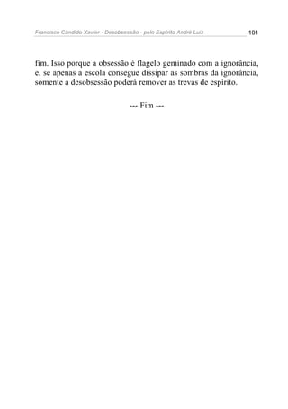 Francisco Cândido Xavier - Desobsessão - pelo Espírito André Luiz   101




fim. Isso porque a obsessão é flagelo geminado com a ignorância,
e, se apenas a escola consegue dissipar as sombras da ignorância,
somente a desobsessão poderá remover as trevas de espírito.

                                    --- Fim ---
 