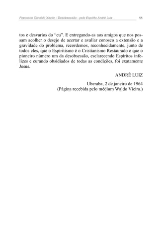 Francisco Cândido Xavier - Desobsessão - pelo Espírito André Luiz           11




tos e desvarios do “eu”. E entregando-as aos amigos que nos pos-
sam acolher o desejo de acertar e avaliar conosco a extensão e a
gravidade do problema, recordemos, reconhecidamente, junto de
todos eles, que o Espiritismo é o Cristianismo Restaurado e que o
pioneiro número um da desobsessão, esclarecendo Espíritos infe-
lizes e curando obsidiados de todas as condições, foi exatamente
Jesus.
                                                                    ANDRÉ LUIZ
                                         Uberaba, 2 de janeiro de 1964
                          (Página recebida pelo médium Waldo Vieira.)
 