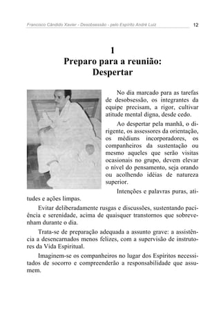 Francisco Cândido Xavier - Desobsessão - pelo Espírito André Luiz        12




                            1
                  Preparo para a reunião:
                        Despertar

                                            No dia marcado para as tarefas
                                       de desobsessão, os integrantes da
                                       equipe precisam, a rigor, cultivar
                                       atitude mental digna, desde cedo.
                                            Ao despertar pela manhã, o di-
                                       rigente, os assessores da orientação,
                                       os médiuns incorporadores, os
                                       companheiros da sustentação ou
                                       mesmo aqueles que serão visitas
                                       ocasionais no grupo, devem elevar
                                       o nível do pensamento, seja orando
                                       ou acolhendo idéias de natureza
                                       superior.
                                            Intenções e palavras puras, ati-
tudes e ações limpas.
     Evitar deliberadamente rusgas e discussões, sustentando paci-
ência e serenidade, acima de quaisquer transtornos que sobreve-
nham durante o dia.
     Trata-se de preparação adequada a assunto grave: a assistên-
cia a desencarnados menos felizes, com a supervisão de instruto-
res da Vida Espiritual.
     Imaginem-se os companheiros no lugar dos Espíritos necessi-
tados de socorro e compreenderão a responsabilidade que assu-
mem.
 
