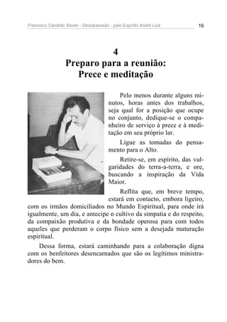 Francisco Cândido Xavier - Desobsessão - pelo Espírito André Luiz   16




                             4
                  Preparo para a reunião:
                     Prece e meditação

                                   Pelo menos durante alguns mi-
                              nutos, horas antes dos trabalhos,
                              seja qual for a posição que ocupe
                              no conjunto, dedique-se o compa-
                              nheiro de serviço à prece e à medi-
                              tação em seu próprio lar.
                                   Ligue as tomadas do pensa-
                              mento para o Alto.
                                   Retire-se, em espírito, das vul-
                              garidades do terra-a-terra, e ore,
                              buscando a inspiração da Vida
                              Maior.
                                   Reflita que, em breve tempo,
                              estará em contacto, embora ligeiro,
com os irmãos domiciliados no Mundo Espiritual, para onde irá
igualmente, um dia, e antecipe o cultivo da simpatia e do respeito,
da compaixão produtiva e da bondade operosa para com todos
aqueles que perderam o corpo físico sem a desejada maturação
espiritual.
    Dessa forma, estará caminhando para a colaboração digna
com os benfeitores desencarnados que são os legítimos ministra-
dores do bem.
 