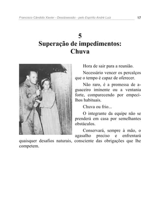 Francisco Cândido Xavier - Desobsessão - pelo Espírito André Luiz   17




                          5
             Superação de impedimentos:
                       Chuva

                                  Hora de sair para a reunião.
                                  Necessário vencer os percalços
                             que o tempo é capaz de oferecer.
                                  Não raro, é a promessa de a-
                             guaceiro iminente ou a ventania
                             forte, comparecendo por empeci-
                             lhos habituais.
                                  Chuva ou frio...
                                  O integrante da equipe não se
                             prenderá em casa por semelhantes
                             obstáculos.
                                  Conservará, sempre à mão, o
                             agasalho preciso e enfrentará
quaisquer desafios naturais, consciente das obrigações que lhe
competem.
 
