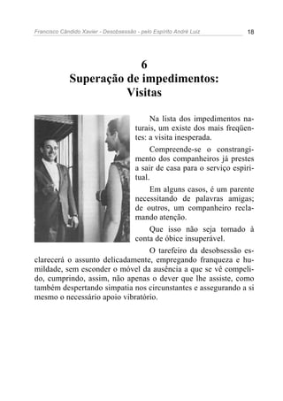 Francisco Cândido Xavier - Desobsessão - pelo Espírito André Luiz   18




                          6
             Superação de impedimentos:
                       Visitas

                                  Na lista dos impedimentos na-
                             turais, um existe dos mais freqüen-
                             tes: a visita inesperada.
                                  Compreende-se o constrangi-
                             mento dos companheiros já prestes
                             a sair de casa para o serviço espiri-
                             tual.
                                  Em alguns casos, é um parente
                             necessitando de palavras amigas;
                             de outros, um companheiro recla-
                             mando atenção.
                                  Que isso não seja tomado à
                             conta de óbice insuperável.
                                  O tarefeiro da desobsessão es-
clarecerá o assunto delicadamente, empregando franqueza e hu-
mildade, sem esconder o móvel da ausência a que se vê compeli-
do, cumprindo, assim, não apenas o dever que lhe assiste, como
também despertando simpatia nos circunstantes e assegurando a si
mesmo o necessário apoio vibratório.
 