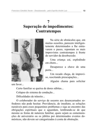 Francisco Cândido Xavier - Desobsessão - pelo Espírito André Luiz       19




                          7
             Superação de impedimentos:
                   Contratempos

                                            Na série de obstáculos que, em
                                       muitas ocasiões, parecem inteligen-
                                       temente determinados a lhe entra-
                                       varem o passo, repontam os mais
                                       imprevistos contratempos à frente
                                       do servidor da desobsessão.
                                            Uma criança cai, explodindo
                                       em choro...
                                            Desaparece a chave de uma
                                       porta...
                                            Um recado chega, de improvi-
                                       so, suscitando preocupações...
                                            Alguém chama para solicitar
um favor...
    Certo familiar se queixa de dores súbitas...
    Colapso do sistema de condução...
    Dificuldades de trânsito...
    O colaborador do serviço de socorro aos desencarnados so-
fredores não pode hesitar. Providencie, de imediato, as soluções
razoáveis para esses pequeninos problemas e siga ao encontro das
obrigações espirituais que o aguardam, lembrando-se de que
mesmo as festas de natureza familiar, quais sejam as comemora-
ções de aniversário ou os júbilos por determinados eventos do-
mésticos, não devem ser categorizados à conta de obstrução.
 