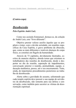 Francisco Cândido Xavier - Desobsessão - pelo Espírito André Luiz   2




     (Contra-capa)


     Desobsessão
     Pelo Espírito André Luiz

          Como nos assinala Emmanuel, destaca-se, da coleção
     de André Luiz, este “livro diferente”.
          Objetiva prestar valioso auxílio àqueles que se pro-
     põem a tratar, com a devida seriedade, em reuniões espe-
     cíficas da Casa Espírita, o grave problema da obsessão,
     que, como as mais diferentes e temíveis doenças do corpo
     físico, se constitui em flagelo da humanidade.
          Através de 73 capítulos, devidamente ilustrados, es-
     critos de maneira objetiva, aborda temas que orientam os
     trabalhadores das reuniões de desobsessão, desde o des-
     pertar no dia da reunião, superação de impedimentos,
     conversação anterior à reunião, pontualidade, equipe, e-
     ducação mediúnica, passes, até o seu encerramento. Trata,
     ainda, de importantes procedimentos posteriores ao traba-
     lho de desobsessão.
          Alerta sobre a gravidade do assunto, salientando que
     cada templo espírita deve possuir a sua equipe de servido-
     res da desobsessão, não somente para sua defesa e con-
     servação, como também para socorrer as vítimas da deso-
     rientação espiritual.
 